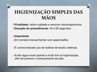 HIGIENIZAÇÃO SIMPLES DAS
MÃOS
OFinalidade: retirar sujidade e remover microorganismos.
ODuração do procedimento: 40 a 60 segundos
OImportante:
Em torneira manual fechar com papel-toalha.
É contra-indicado uso de toalhas de tecido coletivas.
Evitar água muito quente e muito fria na higienização,
afim de prevenir o ressecamento da pele.
 