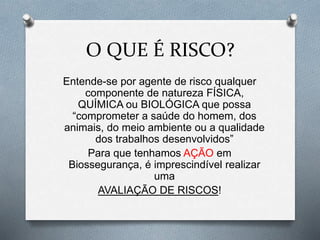O QUE É RISCO?
Entende-se por agente de risco qualquer
componente de natureza FÍSICA,
QUÍMICA ou BIOLÓGICA que possa
“comprometer a saúde do homem, dos
animais, do meio ambiente ou a qualidade
dos trabalhos desenvolvidos”
Para que tenhamos AÇÃO em
Biossegurança, é imprescindível realizar
uma
AVALIAÇÃO DE RISCOS!
 
