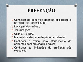 PREVENÇÃO
O Conhecer os possíveis agentes etiológicos e
os meios de transmissão;
O Lavagem das mãos ;
O Imunizações;
O Usar EPI e EPC;
O Manuseio e descarte de pérfuro-cortantes;
O Conhecer a rotina para atendimento de
acidentes com material biológico;
O Conhecer as limitações da profilaxia pós
exposição.
 