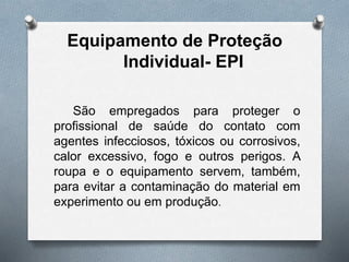 Equipamento de Proteção
Individual- EPI
São empregados para proteger o
profissional de saúde do contato com
agentes infecciosos, tóxicos ou corrosivos,
calor excessivo, fogo e outros perigos. A
roupa e o equipamento servem, também,
para evitar a contaminação do material em
experimento ou em produção.
 