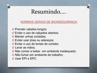 Resumindo....
NORMAS GERAIS DE BIOSSEGURANÇA
O Prender cabelos longos;
O Evitar o uso de calçados abertos;
O Manter unhas cortadas;
O Evitar usar jóias ou adereços;
O Evitar o uso de lentes de contato;
O Lavar as mãos;
O Não comer e beber em ambiente inadequado;
O Não fumar em ambiente de trabalho;
O Usar EPI e EPC.
 