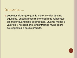 DEDUZINDO ...
 podemos dizer que quanto maior o valor de α no
equilíbrio, encontramos menor sobra de reagentes
em maior quantidade de produtos. Quanto menor o
valor de α no equilíbrio, encontramos muita sobra
de reagentes e pouco produto.
 