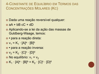 4-CONSTANTE DE EQUILÍBRIO EM TERMOS DAS
CONCENTRAÇÕES MOLARES (KC)
 Dada uma reação reversível qualquer:
 aA + bB cC + dD
 Aplicando-se a lei da ação das massas de
Guldberg-Waage, temos:
 • para a reação direta:
 v1 = K1 · [A]a · [B]b
 • para a reação inversa:
 v2 = K2 · [C]c · [D]d
 No equilíbrio: v1 = v2
 K1 · [A]a · [B]b = K2 · [C]c · [D]d
 