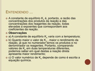 ENTENDENDO ...
 A constante de equilíbrio Kc é, portanto, a razão das
concentrações dos produtos da reação e das
concentrações dos reagentes da reação, todas
elevadas a expoentes que correspondem aos
coeficientes da reação.
 Observações
 a) A constante de equilíbrio Kc varia com a temperatura;
 b) Quanto maior o valor de Kc , maior o rendimento da
reação, já que no numerador temos os produtos e no
denominador os reagentes. Portanto, comparando
valores de Kc em duas temperaturas diferentes,
podemos saber em qual destas a reação direta
apresenta maior rendimento;
 c) O valor numérico de Kc depende de como é escrita a
equação química.
 