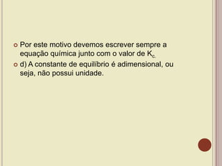  Por este motivo devemos escrever sempre a
equação química junto com o valor de Kc.
 d) A constante de equilíbrio é adimensional, ou
seja, não possui unidade.
 