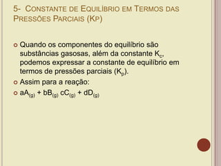 5- CONSTANTE DE EQUILÍBRIO EM TERMOS DAS
PRESSÕES PARCIAIS (KP)
 Quando os componentes do equilíbrio são
substâncias gasosas, além da constante Kc,
podemos expressar a constante de equilíbrio em
termos de pressões parciais (Kp).
 Assim para a reação:
 aA(g) + bB(g) cC(g) + dD(g)
 