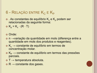 6 - RELAÇÃO ENTRE KC E KP
 . As constantes de equilíbrio Kc e Kp podem ser
relacionadas da seguinte forma:
 Kp = Kc · (R · T)
 Onde:
 n →variação da quantidade em mols (diferença entre a
quantidade em mols dos produtos e reagentes).
 Kc → constante de equilíbrio em termos de
concentração molar.
 KP → constante de equilíbrio em termos das pressões
parciais.
 T → temperatura absoluta.
 R → constante dos gases.
 