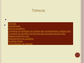 TÓPICOS
Conceito
Classificação
Grau do equilíbrio
Constante do equilíbrio em termos das concentrações molares (Kc)
Constante do equilíbrio em termos das pressões parciais (Kp)
Relação entre Kc e Kp
Deslocamento do equilíbrio
Equilíbrio Iônico
Lei da diluição de Ostwald
 