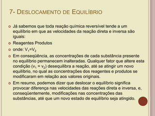 7- DESLOCAMENTO DE EQUILÍBRIO
 Já sabemos que toda reação química reversível tende a um
equilíbrio em que as velocidades da reação direta e inversa são
iguais:
 Reagentes Produtos
 onde: V1=V2
 Em conseqüência, as concentrações de cada substância presente
no equilíbrio permanecem inalteradas. Qualquer fator que altere esta
condição (v1 = v2) desequilibra a reação, até se atingir um novo
equilíbrio, no qual as concentrações dos reagentes e produtos se
modificaram em relação aos valores originais.
 Em resumo, podemos dizer que deslocar o equilíbrio significa
provocar diferença nas velocidades das reações direta e inversa, e,
conseqüentemente, modificações nas concentrações das
substâncias, até que um novo estado de equilíbrio seja atingido.
 
