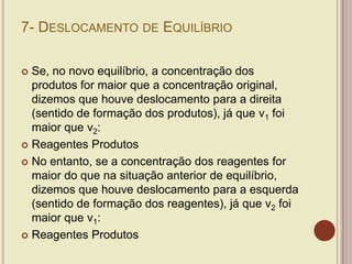 7- DESLOCAMENTO DE EQUILÍBRIO
 Se, no novo equilíbrio, a concentração dos
produtos for maior que a concentração original,
dizemos que houve deslocamento para a direita
(sentido de formação dos produtos), já que v1 foi
maior que v2:
 Reagentes Produtos
 No entanto, se a concentração dos reagentes for
maior do que na situação anterior de equilíbrio,
dizemos que houve deslocamento para a esquerda
(sentido de formação dos reagentes), já que v2 foi
maior que v1:
 Reagentes Produtos
 