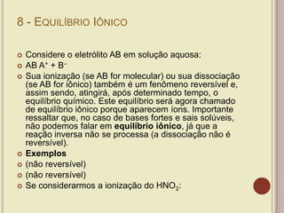 8 - EQUILÍBRIO IÔNICO
 Considere o eletrólito AB em solução aquosa:
 AB A+ + B–
 Sua ionização (se AB for molecular) ou sua dissociação
(se AB for iônico) também é um fenômeno reversível e,
assim sendo, atingirá, após determinado tempo, o
equilíbrio químico. Este equilíbrio será agora chamado
de equilíbrio iônico porque aparecem íons. Importante
ressaltar que, no caso de bases fortes e sais solúveis,
não podemos falar em equilíbrio iônico, já que a
reação inversa não se processa (a dissociação não é
reversível).
 Exemplos
 (não reversível)
 (não reversível)
 Se considerarmos a ionização do HNO2:
 