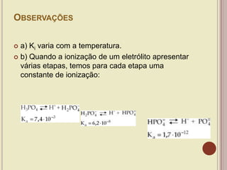 OBSERVAÇÕES
 a) Ki varia com a temperatura.
 b) Quando a ionização de um eletrólito apresentar
várias etapas, temos para cada etapa uma
constante de ionização:
 