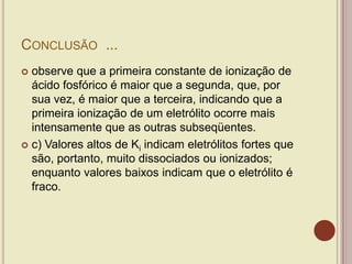 CONCLUSÃO ...
 observe que a primeira constante de ionização de
ácido fosfórico é maior que a segunda, que, por
sua vez, é maior que a terceira, indicando que a
primeira ionização de um eletrólito ocorre mais
intensamente que as outras subseqüentes.
 c) Valores altos de Ki indicam eletrólitos fortes que
são, portanto, muito dissociados ou ionizados;
enquanto valores baixos indicam que o eletrólito é
fraco.
 