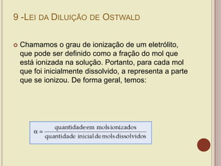 9 -LEI DA DILUIÇÃO DE OSTWALD
 Chamamos o grau de ionização de um eletrólito,
que pode ser definido como a fração do mol que
está ionizada na solução. Portanto, para cada mol
que foi inicialmente dissolvido, a representa a parte
que se ionizou. De forma geral, temos:
 