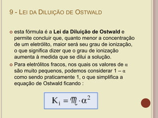 9 - LEI DA DILUIÇÃO DE OSTWALD
 esta fórmula é a Lei da Diluição de Ostwald e
permite concluir que, quanto menor a concentração
de um eletrólito, maior será seu grau de ionização,
o que significa dizer que o grau de ionização
aumenta à medida que se dilui a solução.
 Para eletrólitos fracos, nos quais os valores de α
são muito pequenos, podemos considerar 1 – α
como sendo praticamente 1, o que simplifica a
equação de Ostwald ficando :
 