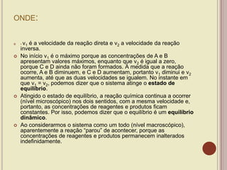 ONDE:
 - v1 é a velocidade da reação direta e v2 a velocidade da reação
inversa.
 No início v1 é o máximo porque as concentrações de A e B
apresentam valores máximos, enquanto que v2 é igual a zero,
porque C e D ainda não foram formados. À medida que a reação
ocorre, A e B diminuem, e C e D aumentam, portanto v1 diminui e v2
aumenta, até que as duas velocidades se igualem. No instante em
que v1 = v2, podemos dizer que o sistema atinge o estado de
equilíbrio.
 Atingido o estado de equilíbrio, a reação química continua a ocorrer
(nível microscópico) nos dois sentidos, com a mesma velocidade e,
portanto, as concentrações de reagentes e produtos ficam
constantes. Por isso, podemos dizer que o equilíbrio é um equilíbrio
dinâmico.
 Ao considerarmos o sistema como um todo (nível macroscópico),
aparentemente a reação “parou” de acontecer, porque as
concentrações de reagentes e produtos permanecem inalterados
indefinidamente.
 