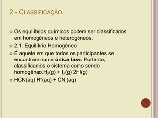 2 - CLASSIFICAÇÃO
 Os equilíbrios químicos podem ser classificados
em homogêneos e heterogêneos.
 2.1. Equilíbrio Homogêneo
 É aquele em que todos os participantes se
encontram numa única fase. Portanto,
classificamos o sistema como sendo
homogêneo.H2(g) + I2(g) 2HI(g)
 HCN(aq) H+(aq) + CN-(aq)
 