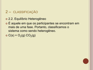 2 – CLASSIFICAÇÃO
 2.2. Equilíbrio Heterogêneo
 É aquele em que os participantes se encontram em
mais de uma fase. Portanto, classificamos o
sistema como sendo heterogêneo.
 C(s) + O2(g) CO2(g)
 