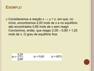 EXEMPLO
 Consideramos a reação x → y + z, em que, no
início, encontramos 2,00 mols de x e no equilíbrio
são encontrados 0,80 mols de x sem reagir.
Concluímos, então, que reagiu 2,00 – 0,80 = 1,20
mols de x. O grau de equilíbrio fica:
 