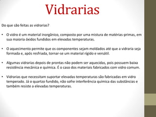 Vidrarias
Do que são feitas as vidrarias?
• O vidro é um material inorgânico, composto por uma mistura de matérias-primas, em
sua maioria óxidos fundidos em elevadas temperaturas.
• O aquecimento permite que os componentes sejam moldados até que a vidraria seja
formada e, após resfriada, tornar-se um material rígido e versátil.
• Algumas vidrarias depois de prontas não podem ser aquecidas, pois possuem baixa
resistência mecânica e química. É o caso dos materiais fabricados com vidro comum.
• Vidrarias que necessitam suportar elevadas temperaturas são fabricadas em vidro
temperado. Já o quartzo fundido, não sofre interferência química das substâncias e
também resiste a elevadas temperaturas.
 