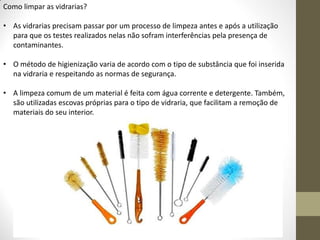Como limpar as vidrarias?
• As vidrarias precisam passar por um processo de limpeza antes e após a utilização
para que os testes realizados nelas não sofram interferências pela presença de
contaminantes.
• O método de higienização varia de acordo com o tipo de substância que foi inserida
na vidraria e respeitando as normas de segurança.
• A limpeza comum de um material é feita com água corrente e detergente. Também,
são utilizadas escovas próprias para o tipo de vidraria, que facilitam a remoção de
materiais do seu interior.
 