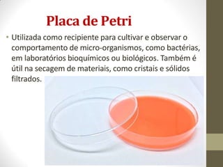 Placa de Petri
• Utilizada como recipiente para cultivar e observar o
comportamento de micro-organismos, como bactérias,
em laboratórios bioquímicos ou biológicos. Também é
útil na secagem de materiais, como cristais e sólidos
filtrados.
 