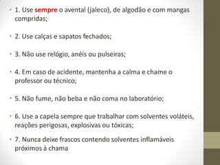 • 1. Use sempre o avental (jaleco), de algodão e com mangas
compridas;
• 2. Use calças e sapatos fechados;
• 3. Não use relógio, anéis ou pulseiras;
• 4. Em caso de acidente, mantenha a calma e chame o
professor ou técnico;
• 5. Não fume, não beba e não coma no laboratório;
• 6. Use a capela sempre que trabalhar com solventes voláteis,
reações perigosas, explosivas ou tóxicas;
• 7. Nunca deixe frascos contendo solventes inflamáveis
próximos à chama
 