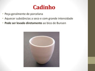 Cadinho
• Peça geralmente de porcelana
• Aquecer substâncias a seco e com grande intensidade
• Pode ser levado diretamente ao bico de Bunsen
 