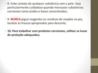 • 8. Evite contato de qualquer substância com a pele. Seja
particularmente cuidadoso quando manusear substâncias
corrosivas como ácidos e bases concentrados;
• 9. NUNCA jogue reagentes ou resíduos de reações na pia,
localize os frascos apropriados para descarte;
• 10. Para trabalhar com produtos corrosivos, utilizar as luvas
de proteção adequadas;
 