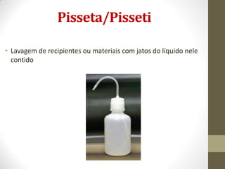 Pisseta/Pisseti
• Lavagem de recipientes ou materiais com jatos do líquido nele
contido
 