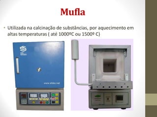 Mufla
• Utilizada na calcinação de substâncias, por aquecimento em
altas temperaturas ( até 1000ºC ou 1500º C)
 