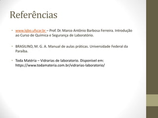 Referências
• www.lqbo.ufscar.br – Prof. Dr. Marco Antônio Barbosa Ferreira. Introdução
ao Curso de Química e Segurança de Laboratório.
• BRASILINO, M. G. A. Manual de aulas práticas. Universidade Federal da
Paraíba.
• Toda Matéria – Vidrarias de laboratorio. Disponível em:
https://www.todamateria.com.br/vidrarias-laboratorio/
 