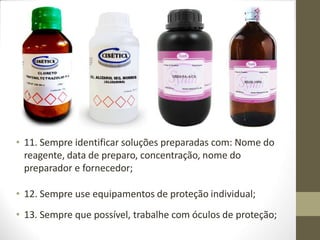 • 11. Sempre identificar soluções preparadas com: Nome do
reagente, data de preparo, concentração, nome do
preparador e fornecedor;
• 12. Sempre use equipamentos de proteção individual;
• 13. Sempre que possível, trabalhe com óculos de proteção;
 
