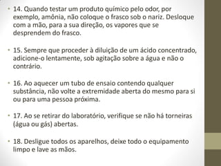 • 14. Quando testar um produto químico pelo odor, por
exemplo, amônia, não coloque o frasco sob o nariz. Desloque
com a mão, para a sua direção, os vapores que se
desprendem do frasco.
• 15. Sempre que proceder à diluição de um ácido concentrado,
adicione-o lentamente, sob agitação sobre a água e não o
contrário.
• 16. Ao aquecer um tubo de ensaio contendo qualquer
substância, não volte a extremidade aberta do mesmo para si
ou para uma pessoa próxima.
• 17. Ao se retirar do laboratório, verifique se não há torneiras
(água ou gás) abertas.
• 18. Desligue todos os aparelhos, deixe todo o equipamento
limpo e lave as mãos.
 