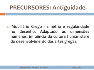 PRECURSORES: Antiguidade.
 Mobiliário Grego - simetria e regularidade
no desenho. Adaptado às dimensões
humanas; influência da cultura humanista e
do desenvolvimento das artes gregas.
06/03/2017Ergonomia: Contexto Histórico
 