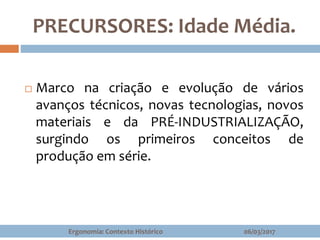 PRECURSORES: Idade Média.
 Marco na criação e evolução de vários
avanços técnicos, novas tecnologias, novos
materiais e da PRÉ-INDUSTRIALIZAÇÃO,
surgindo os primeiros conceitos de
produção em série.
06/03/2017Ergonomia: Contexto Histórico
 