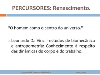 PERCURSORES: Renascimento.
“O homem como o centro do universo.”
 Leonardo Da Vinci - estudos de biomecânica
e antropometria: Conhecimento à respeito
das dinâmicas do corpo e do trabalho.
06/03/2017Ergonomia: Contexto Histórico
 