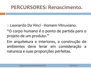 PERCURSORES: Renascimento.
 Leonardo Da Vinci - Homem Vitruviano.
“O corpo humano é o ponto de partida para o
projeto de um produto.”
Em arquitetura e interiores, a construção de
ambientes deve levar em consideração a
natureza e suas proporções perfeitas.
06/03/2017Ergonomia: Contexto Histórico
 