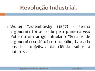Revolução Industrial.
 Woitej Yastembowky (1857) - termo
ergonomia foi utilizado pela primeira vez:
Publicou um artigo intitulado “Ensaios de
ergonomia ou ciência do trabalho, baseado
nas leis objetivas da ciência sobre a
natureza.”
06/03/2017Ergonomia: Contexto Histórico
 