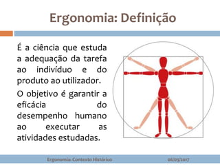 Ergonomia: Definição
06/03/2017Ergonomia: Contexto Histórico
É a ciência que estuda
a adequação da tarefa
ao indivíduo e do
produto ao utilizador.
O objetivo é garantir a
eficácia do
desempenho humano
ao executar as
atividades estudadas.
 