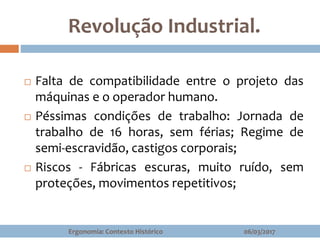 Revolução Industrial.
 Falta de compatibilidade entre o projeto das
máquinas e o operador humano.
 Péssimas condições de trabalho: Jornada de
trabalho de 16 horas, sem férias; Regime de
semi-escravidão, castigos corporais;
 Riscos - Fábricas escuras, muito ruído, sem
proteções, movimentos repetitivos;
06/03/2017Ergonomia: Contexto Histórico
 