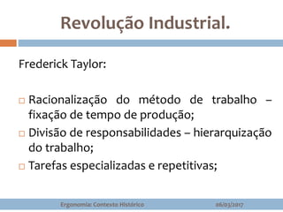 Revolução Industrial.
Frederick Taylor:
 Racionalização do método de trabalho –
fixação de tempo de produção;
 Divisão de responsabilidades – hierarquização
do trabalho;
 Tarefas especializadas e repetitivas;
06/03/2017Ergonomia: Contexto Histórico
 