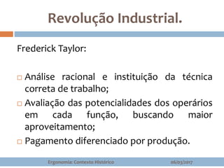 Revolução Industrial.
Frederick Taylor:
 Análise racional e instituição da técnica
correta de trabalho;
 Avaliação das potencialidades dos operários
em cada função, buscando maior
aproveitamento;
 Pagamento diferenciado por produção.
06/03/2017Ergonomia: Contexto Histórico
 
