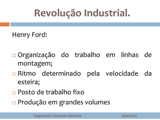 Revolução Industrial.
Henry Ford:
 Organização do trabalho em linhas de
montagem;
 Ritmo determinado pela velocidade da
esteira;
 Posto de trabalho fixo
 Produção em grandes volumes
06/03/2017Ergonomia: Contexto Histórico
 