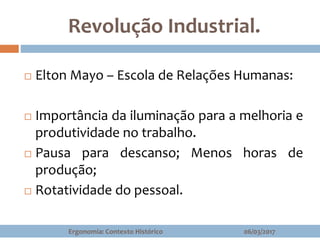 Revolução Industrial.
 Elton Mayo – Escola de Relações Humanas:
 Importância da iluminação para a melhoria e
produtividade no trabalho.
 Pausa para descanso; Menos horas de
produção;
 Rotatividade do pessoal.
06/03/2017Ergonomia: Contexto Histórico
 