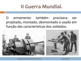 II Guerra Mundial.
06/03/2017Ergonomia: Contexto Histórico
O armamento também precisava ser
projetado, montado, desmontado e usado em
função das características dos soldados.
 