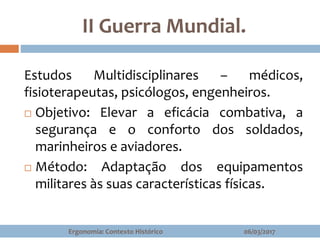 II Guerra Mundial.
06/03/2017Ergonomia: Contexto Histórico
Estudos Multidisciplinares – médicos,
fisioterapeutas, psicólogos, engenheiros.
 Objetivo: Elevar a eficácia combativa, a
segurança e o conforto dos soldados,
marinheiros e aviadores.
 Método: Adaptação dos equipamentos
militares às suas características físicas.
 