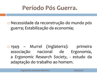 Período Pós Guerra.
06/03/2017Ergonomia: Contexto Histórico
 Necessidade da reconstrução do mundo pós
guerra; Estabilização da economia;
 1949 – Murrel (Inglaterra): primeira
associação nacional de Ergonomia,
a Ergonomic Research Society, - estudo da
adaptação do trabalho ao homem.
 