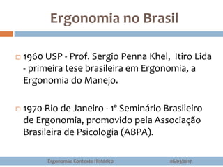 Ergonomia no Brasil
06/03/2017Ergonomia: Contexto Histórico
 1960 USP - Prof. Sergio Penna Khel, Itiro Lida
- primeira tese brasileira em Ergonomia, a
Ergonomia do Manejo.
 1970 Rio de Janeiro - 1º Seminário Brasileiro
de Ergonomia, promovido pela Associação
Brasileira de Psicologia (ABPA).
 