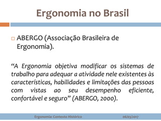 Ergonomia no Brasil
06/03/2017Ergonomia: Contexto Histórico
 ABERGO (Associação Brasileira de
Ergonomia).
“A Ergonomia objetiva modificar os sistemas de
trabalho para adequar a atividade nele existentes às
características, habilidades e limitações das pessoas
com vistas ao seu desempenho eficiente,
confortável e seguro” (ABERGO, 2000).
 